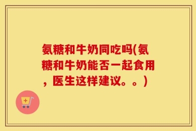 氨糖和牛奶同吃吗(氨糖和牛奶能否一起食用，医生这样建议。。)