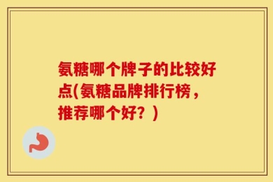 氨糖哪个牌子的比较好点(氨糖品牌排行榜，推荐哪个好？)