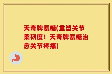 天奇牌氨糖(重塑关节柔韧度！天奇牌氨糖治愈关节疼痛)