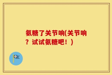 氨糖了关节响(关节响？试试氨糖吧！)