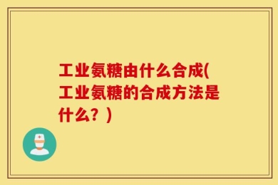 工业氨糖由什么合成(工业氨糖的合成方法是什么？)