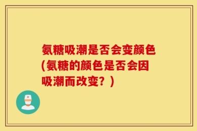 氨糖吸潮是否会变颜色(氨糖的颜色是否会因吸潮而改变？)