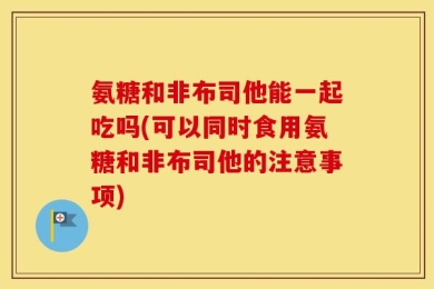 氨糖和非布司他能一起吃吗(可以同时食用氨糖和非布司他的注意事项)