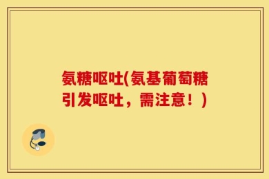 氨糖呕吐(氨基葡萄糖引发呕吐，需注意！)