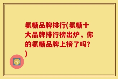 氨糖品牌排行(氨糖十大品牌排行榜出炉，你的氨糖品牌上榜了吗？)