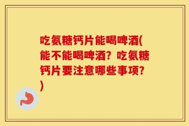 吃氨糖钙片能喝啤酒(能不能喝啤酒？吃氨糖钙片要注意哪些事项？)