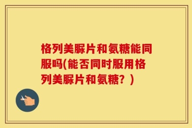 格列美脲片和氨糖能同服吗(能否同时服用格列美脲片和氨糖？)
