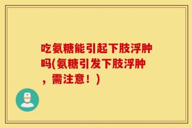 吃氨糖能引起下肢浮肿吗(氨糖引发下肢浮肿，需注意！)