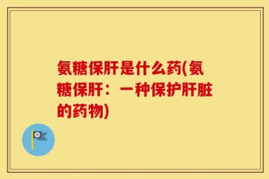 氨糖保肝是什么药(氨糖保肝：一种保护肝脏的药物)