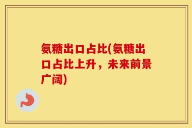 氨糖出口占比(氨糖出口占比上升，未来前景广阔)
