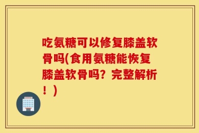 吃氨糖可以修复膝盖软骨吗(食用氨糖能恢复膝盖软骨吗？完整解析！)