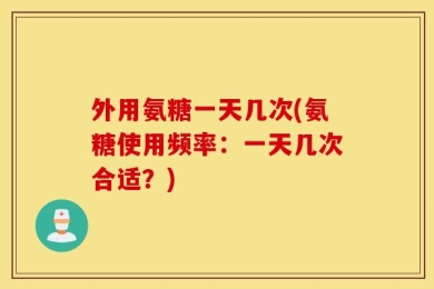 外用氨糖一天几次(氨糖使用频率：一天几次合适？)