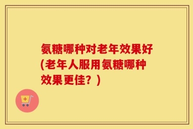 氨糖哪种对老年效果好(老年人服用氨糖哪种效果更佳？)