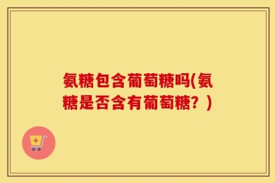 氨糖包含葡萄糖吗(氨糖是否含有葡萄糖？)