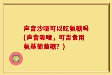 声音沙哑可以吃氨糖吗(声音嘶哑，可否食用氨基葡萄糖？)