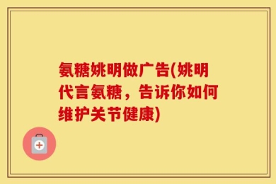 氨糖姚明做广告(姚明代言氨糖，告诉你如何维护关节健康)