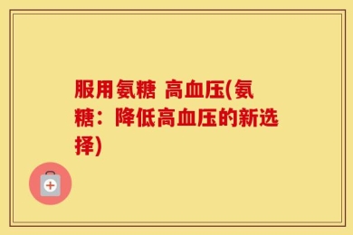 服用氨糖 高血压(氨糖：降低高血压的新选择)
