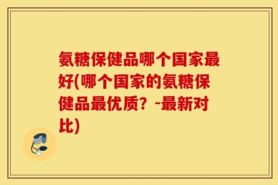 氨糖保健品哪个国家最好(哪个国家的氨糖保健品最优质？-最新对比)