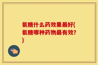氨糖什么药效果最好(氨糖哪种药物最有效？)