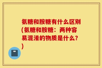 氨糖和胺糖有什么区别(氨糖和胺糖：两种容易混淆的物质是什么？)