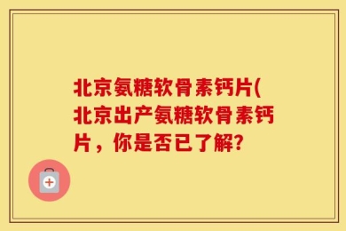 北京氨糖软骨素钙片(北京出产氨糖软骨素钙片，你是否已了解？