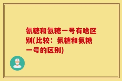 氨糖和氨糖一号有啥区别(比较：氨糖和氨糖一号的区别)