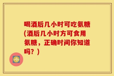 喝酒后几小时可吃氨糖(酒后几小时方可食用氨糖，正确时间你知道吗？)