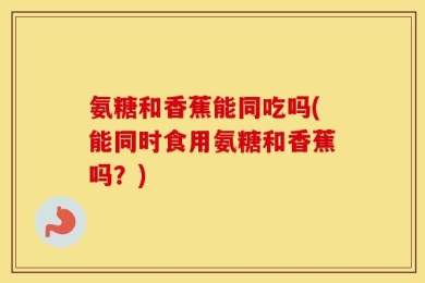 氨糖和香蕉能同吃吗(能同时食用氨糖和香蕉吗？)