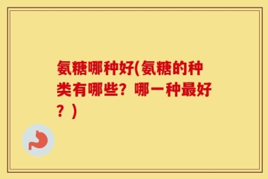 氨糖哪种好(氨糖的种类有哪些？哪一种最好？)