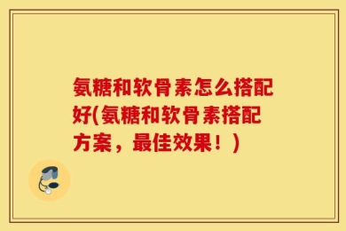 氨糖和软骨素怎么搭配好(氨糖和软骨素搭配方案，最佳效果！)