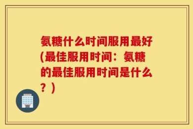 氨糖什么时间服用最好(最佳服用时间：氨糖的最佳服用时间是什么？)