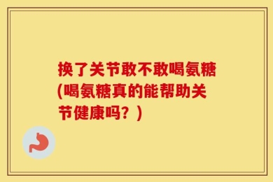 换了关节敢不敢喝氨糖(喝氨糖真的能帮助关节健康吗？)