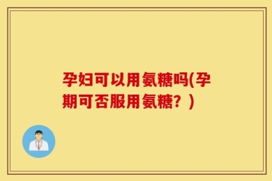 孕妇可以用氨糖吗(孕期可否服用氨糖？)