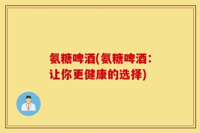 氨糖啤酒(氨糖啤酒：让你更健康的选择)