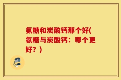 氨糖和炭酸钙那个好(氨糖与炭酸钙：哪个更好？)