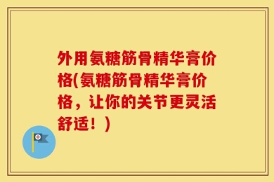 外用氨糖筋骨精华膏价格(氨糖筋骨精华膏价格，让你的关节更灵活舒适！)