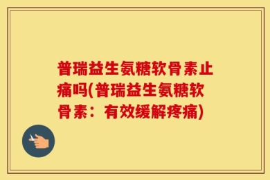 普瑞益生氨糖软骨素止痛吗(普瑞益生氨糖软骨素：有效缓解疼痛)