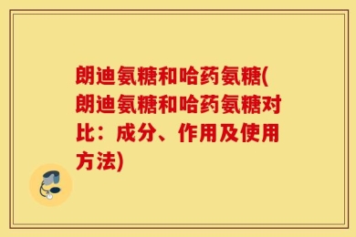 朗迪氨糖和哈药氨糖(朗迪氨糖和哈药氨糖对比：成分、作用及使用方法)