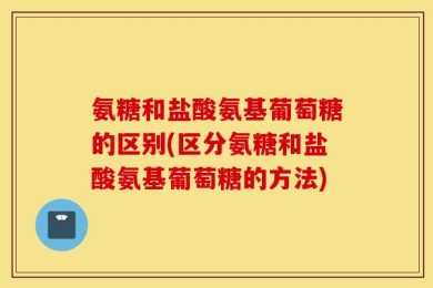 氨糖和盐酸氨基葡萄糖的区别(区分氨糖和盐酸氨基葡萄糖的方法)