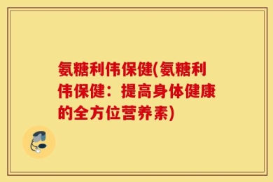 氨糖利伟保健(氨糖利伟保健：提高身体健康的全方位营养素)