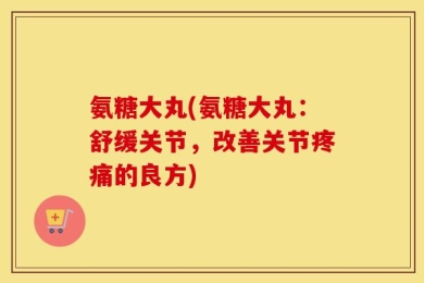 氨糖大丸(氨糖大丸：舒缓关节，改善关节疼痛的良方)