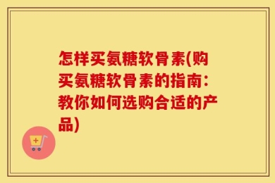 怎样买氨糖软骨素(购买氨糖软骨素的指南：教你如何选购合适的产品)