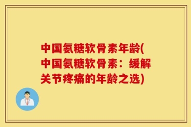 中国氨糖软骨素年龄(中国氨糖软骨素：缓解关节疼痛的年龄之选)
