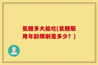 氨糖多大能吃(氨糖服用年龄限制是多少？)