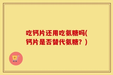 吃钙片还用吃氨糖吗(钙片是否替代氨糖？)
