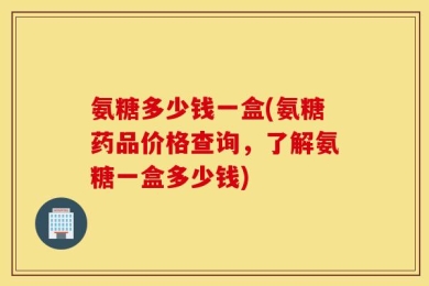 氨糖多少钱一盒(氨糖药品价格查询，了解氨糖一盒多少钱)