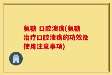 氨糖 口腔溃疡(氨糖治疗口腔溃疡的功效及使用注意事项)