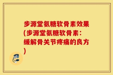 步源堂氨糖软骨素效果(步源堂氨糖软骨素：缓解骨关节疼痛的良方)