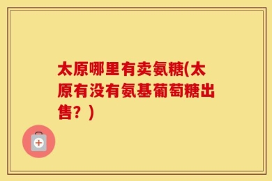 太原哪里有卖氨糖(太原有没有氨基葡萄糖出售？)