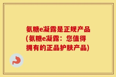氨糖e凝露是正规产品(氨糖e凝露：您值得拥有的正品护肤产品)